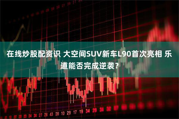 在线炒股配资识 大空间SUV新车L90首次亮相 乐道能否完成逆袭？