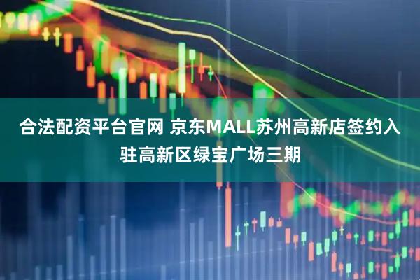 合法配资平台官网 京东MALL苏州高新店签约入驻高新区绿宝广场三期