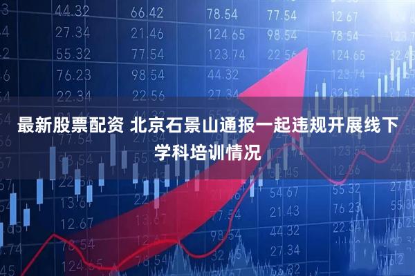 最新股票配资 北京石景山通报一起违规开展线下学科培训情况
