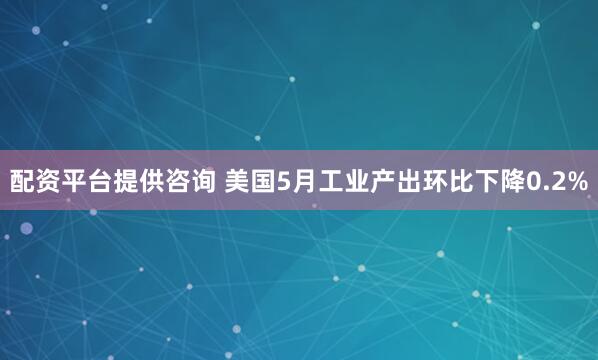 配资平台提供咨询 美国5月工业产出环比下降0.2%